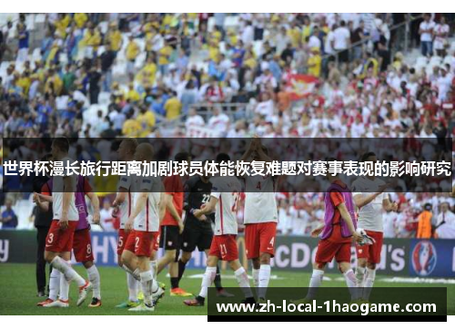 世界杯漫长旅行距离加剧球员体能恢复难题对赛事表现的影响研究