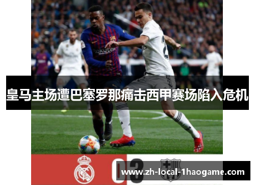 皇马主场遭巴塞罗那痛击西甲赛场陷入危机