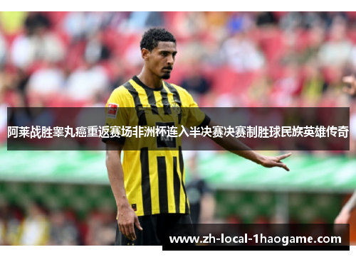 阿莱战胜睾丸癌重返赛场非洲杯连入半决赛决赛制胜球民族英雄传奇