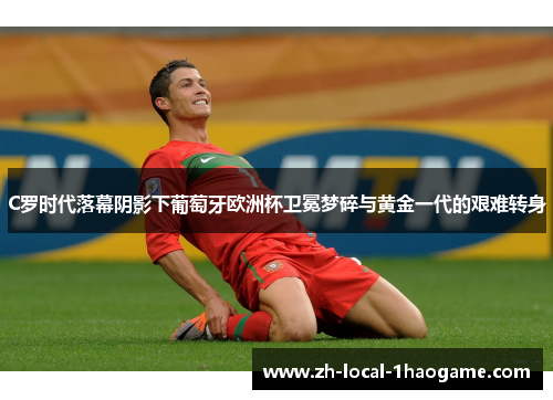 C罗时代落幕阴影下葡萄牙欧洲杯卫冕梦碎与黄金一代的艰难转身